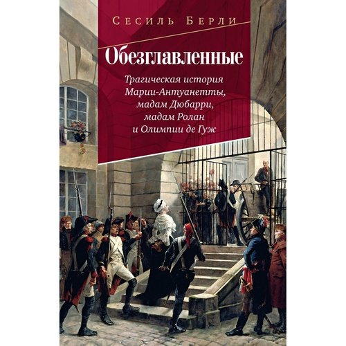 Сесиль Берли. Обезглавленные: Трагическая история Марии-Антуанетты, мадам Дюбарри, мадам Ролан и Олимпии де Гуж